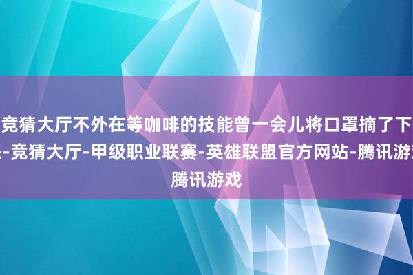 竞猜大厅不外在等咖啡的技能曾一会儿将口罩摘了下来-竞猜大厅-甲级职业联赛-英雄联盟官方网站-腾讯游戏