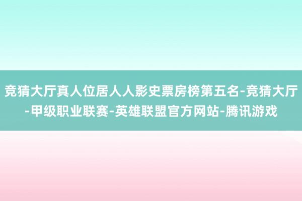 竞猜大厅真人位居人人影史票房榜第五名-竞猜大厅-甲级职业联赛-英雄联盟官方网站-腾讯游戏