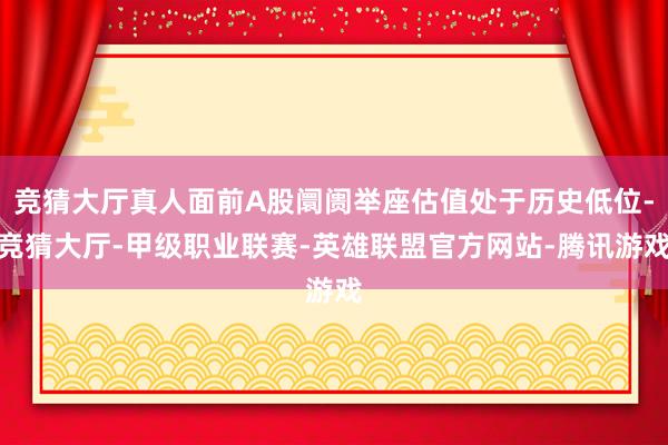 竞猜大厅真人面前A股阛阓举座估值处于历史低位-竞猜大厅-甲级职业联赛-英雄联盟官方网站-腾讯游戏