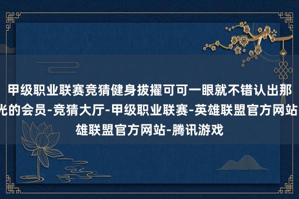 甲级职业联赛竞猜健身拔擢可可一眼就不错认出那些目光无光的会员-竞猜大厅-甲级职业联赛-英雄联盟官方网站-腾讯游戏