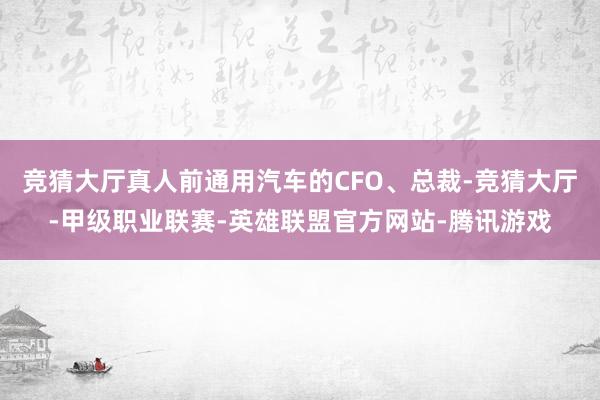 竞猜大厅真人前通用汽车的CFO、总裁-竞猜大厅-甲级职业联赛-英雄联盟官方网站-腾讯游戏