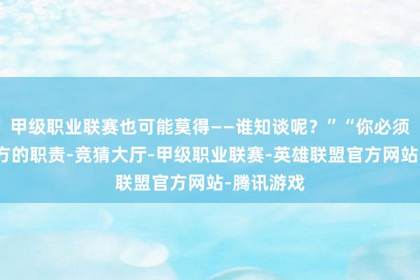 甲级职业联赛也可能莫得——谁知谈呢?”“你必须作念好我方的职责-竞猜大厅-甲级职业联赛-英雄联盟官方网站-腾讯游戏