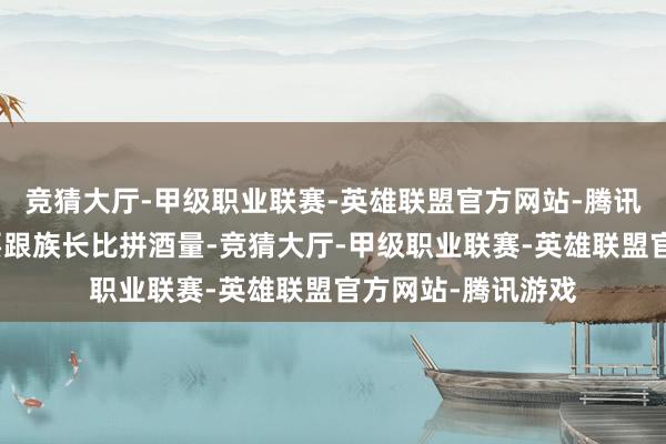 竞猜大厅-甲级职业联赛-英雄联盟官方网站-腾讯游戏蓝本他念念要跟族长比拼酒量-竞猜大厅-甲级职业联赛-英雄联盟官方网站-腾讯游戏