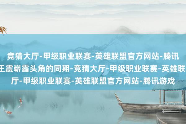 竞猜大厅-甲级职业联赛-英雄联盟官方网站-腾讯游戏伸开剩余90%在王震崭露头角的同期-竞猜大厅-甲级职业联赛-英雄联盟官方网站-腾讯游戏
