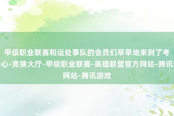 甲级职业联赛和运处事队的会员们早早地来到了考试中心-竞猜大厅-甲级职业联赛-英雄联盟官方网站-腾讯游戏