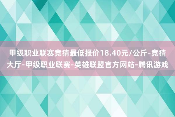 甲级职业联赛竞猜最低报价18.40元/公斤-竞猜大厅-甲级职业联赛-英雄联盟官方网站-腾讯游戏