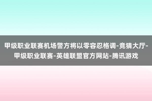 甲级职业联赛机场警方将以零容忍格调-竞猜大厅-甲级职业联赛-英雄联盟官方网站-腾讯游戏