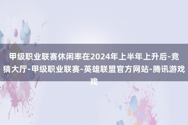 甲级职业联赛休闲率在2024年上半年上升后-竞猜大厅-甲级职业联赛-英雄联盟官方网站-腾讯游戏