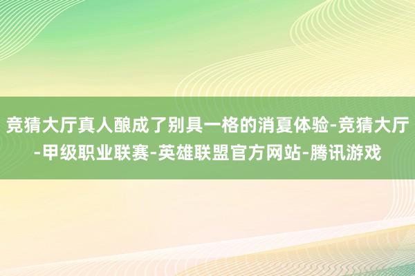 竞猜大厅真人酿成了别具一格的消夏体验-竞猜大厅-甲级职业联赛-英雄联盟官方网站-腾讯游戏