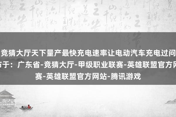 竞猜大厅天下量产最快充电速率让电动汽车充电过问读秒期间 发布于：广东省-竞猜大厅-甲级职业联赛-英雄联盟官方网站-腾讯游戏