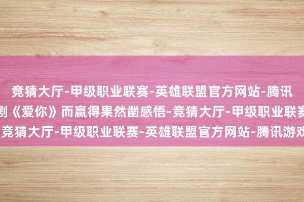竞猜大厅-甲级职业联赛-英雄联盟官方网站-腾讯游戏」这句话是他鸠合剧《爱你》而赢得果然凿感悟-竞猜大厅-甲级职业联赛-英雄联盟官方网站-腾讯游戏