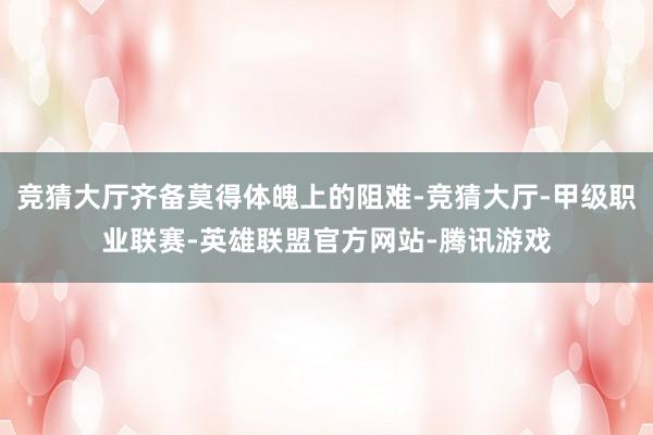 竞猜大厅齐备莫得体魄上的阻难-竞猜大厅-甲级职业联赛-英雄联盟官方网站-腾讯游戏