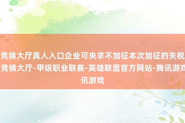 竞猜大厅真人入口企业可央求不加征本次加征的关税-竞猜大厅-甲级职业联赛-英雄联盟官方网站-腾讯游戏