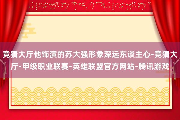 竞猜大厅他饰演的苏大强形象深远东谈主心-竞猜大厅-甲级职业联赛-英雄联盟官方网站-腾讯游戏
