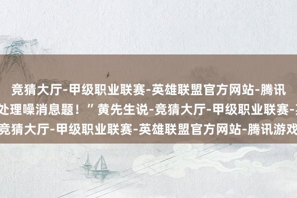 竞猜大厅-甲级职业联赛-英雄联盟官方网站-腾讯游戏当今只求成就商能处理噪消息题!”黄先生说-竞猜大厅-甲级职业联赛-英雄联盟官方网站-腾讯游戏