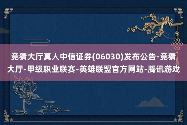 竞猜大厅真人中信证券(06030)发布公告-竞猜大厅-甲级职业联赛-英雄联盟官方网站-腾讯游戏