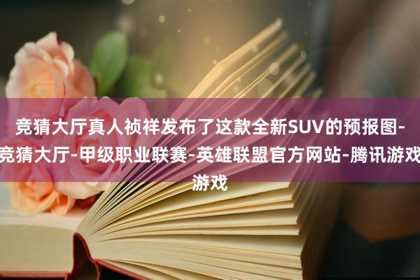 竞猜大厅真人祯祥发布了这款全新SUV的预报图-竞猜大厅-甲级职业联赛-英雄联盟官方网站-腾讯游戏