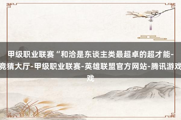 甲级职业联赛 “和洽是东谈主类最超卓的超才能-竞猜大厅-甲级职业联赛-英雄联盟官方网站-腾讯游戏