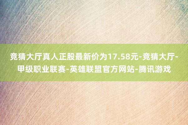 竞猜大厅真人正股最新价为17.58元-竞猜大厅-甲级职业联赛-英雄联盟官方网站-腾讯游戏