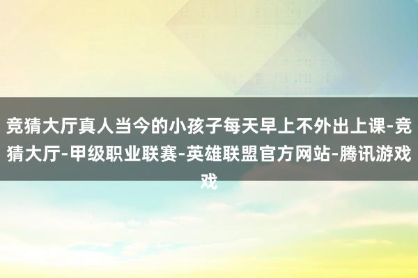 竞猜大厅真人当今的小孩子每天早上不外出上课-竞猜大厅-甲级职业联赛-英雄联盟官方网站-腾讯游戏