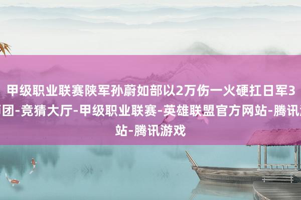 甲级职业联赛陕军孙蔚如部以2万伤一火硬扛日军3个师团-竞猜大厅-甲级职业联赛-英雄联盟官方网站-腾讯游戏