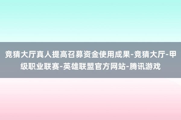 竞猜大厅真人提高召募资金使用成果-竞猜大厅-甲级职业联赛-英雄联盟官方网站-腾讯游戏