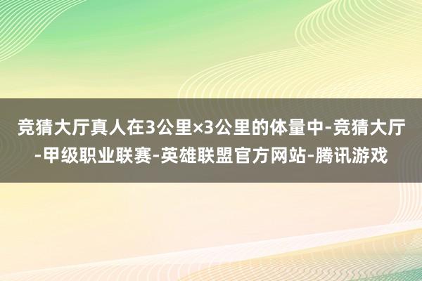 竞猜大厅真人在3公里×3公里的体量中-竞猜大厅-甲级职业联赛-英雄联盟官方网站-腾讯游戏