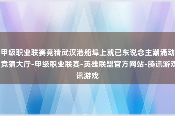 甲级职业联赛竞猜武汉港船埠上就已东说念主潮涌动-竞猜大厅-甲级职业联赛-英雄联盟官方网站-腾讯游戏