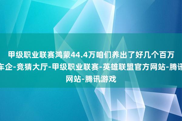 甲级职业联赛鸿蒙44.4万咱们养出了好几个百万级的车企-竞猜大厅-甲级职业联赛-英雄联盟官方网站-腾讯游戏