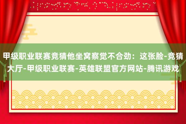 甲级职业联赛竞猜他坐窝察觉不合劲:这张脸-竞猜大厅-甲级职业联赛-英雄联盟官方网站-腾讯游戏