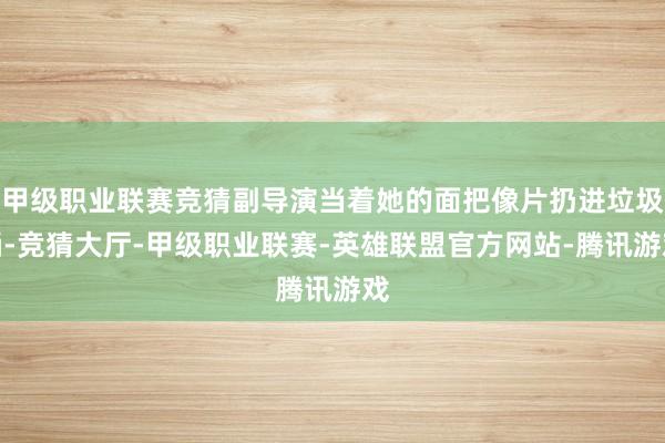 甲级职业联赛竞猜副导演当着她的面把像片扔进垃圾桶-竞猜大厅-甲级职业联赛-英雄联盟官方网站-腾讯游戏