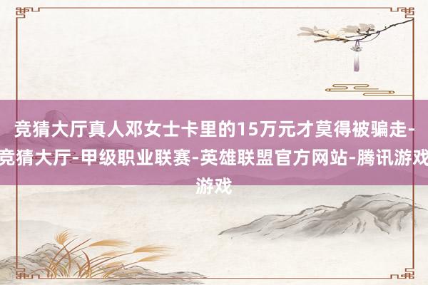 竞猜大厅真人邓女士卡里的15万元才莫得被骗走-竞猜大厅-甲级职业联赛-英雄联盟官方网站-腾讯游戏