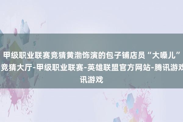 甲级职业联赛竞猜黄渤饰演的包子铺店员“大嗓儿”-竞猜大厅-甲级职业联赛-英雄联盟官方网站-腾讯游戏