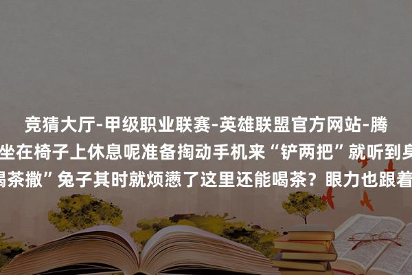 竞猜大厅-甲级职业联赛-英雄联盟官方网站-腾讯游戏走累了的兔子正坐在椅子上休息呢准备掏动手机来“铲两把”就听到身旁的手足说“走啊去喝茶撒”兔子其时就烦懑了这里还能喝茶?眼力也跟着他们的标的看去我滴个乖乖!在云顶之弈专区官方果然把体验区径直搬进了太古里商圈打造出一间限时洞开的“胖达巴适茶室” !玩家不错一边品着盖碗茶一边用手机对弈不停东说念主们总说成齐东说念主离不开茶这梗概是本届嘉年华中最“成齐”的