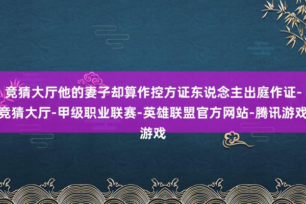 竞猜大厅他的妻子却算作控方证东说念主出庭作证-竞猜大厅-甲级职业联赛-英雄联盟官方网站-腾讯游戏