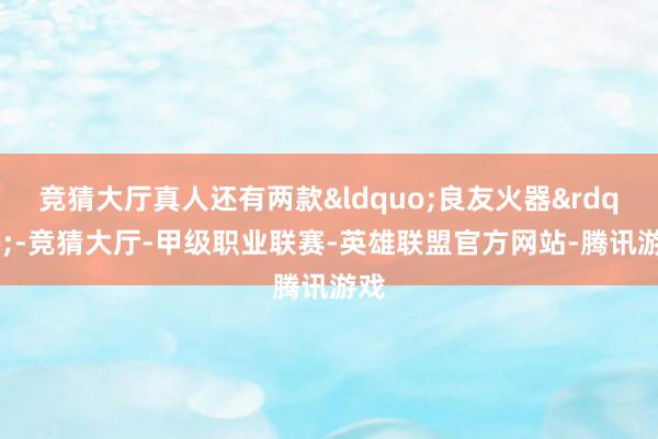 竞猜大厅真人还有两款&ldquo;良友火器&rdquo;-竞猜大厅-甲级职业联赛-英雄联盟官方网站-腾讯游戏