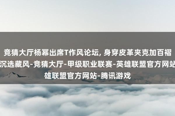 竞猜大厅杨幂出席T作风论坛, 身穿皮革夹克加百褶裙, 走起高沉选藏风-竞猜大厅-甲级职业联赛-英雄联盟官方网站-腾讯游戏
