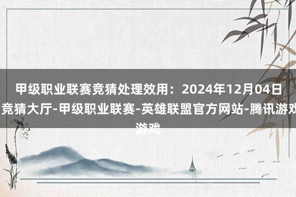 甲级职业联赛竞猜处理效用：2024年12月04日-竞猜大厅-甲级职业联赛-英雄联盟官方网站-腾讯游戏