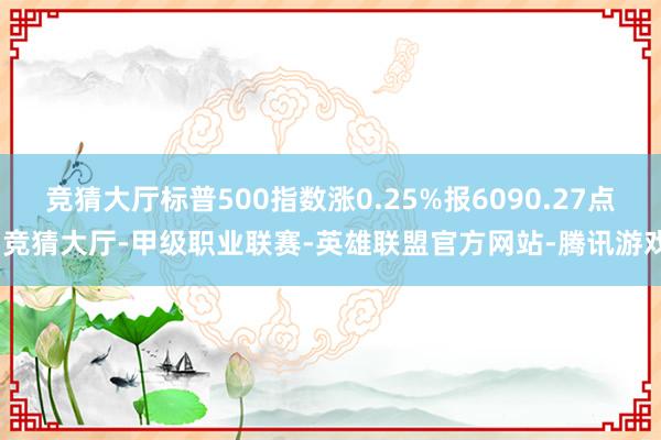 竞猜大厅标普500指数涨0.25%报6090.27点-竞猜大厅-甲级职业联赛-英雄联盟官方网站-腾讯游戏