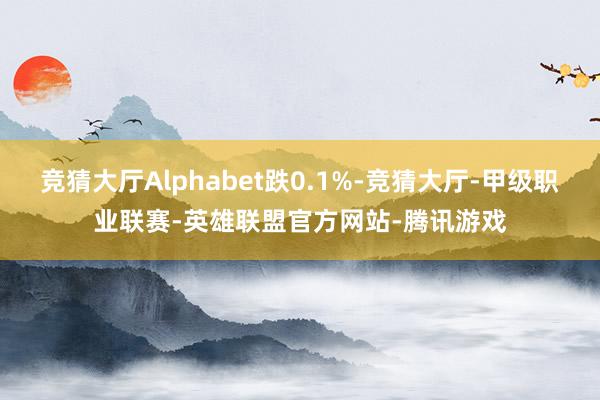 竞猜大厅Alphabet跌0.1%-竞猜大厅-甲级职业联赛-英雄联盟官方网站-腾讯游戏