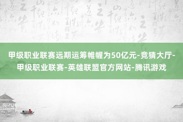 甲级职业联赛远期运筹帷幄为50亿元-竞猜大厅-甲级职业联赛-英雄联盟官方网站-腾讯游戏